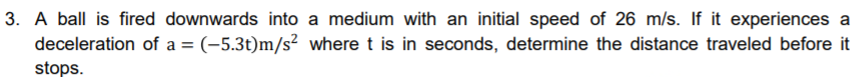 3. A ball is fired downwards into a medium with an initial speed of 26 m/s. If it experiences a
deceleration of a = (-5.3t)m/s² where t is in seconds, determine the distance traveled before it
%3D
stops.
