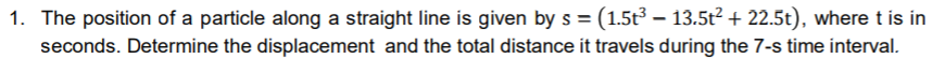 1. The position of a particle along a straight line is given by s =(1.5t³ – 13.5t2 + 22.5t), where t is in
seconds. Determine the displacement and the total distance it travels during the 7-s time interval.
