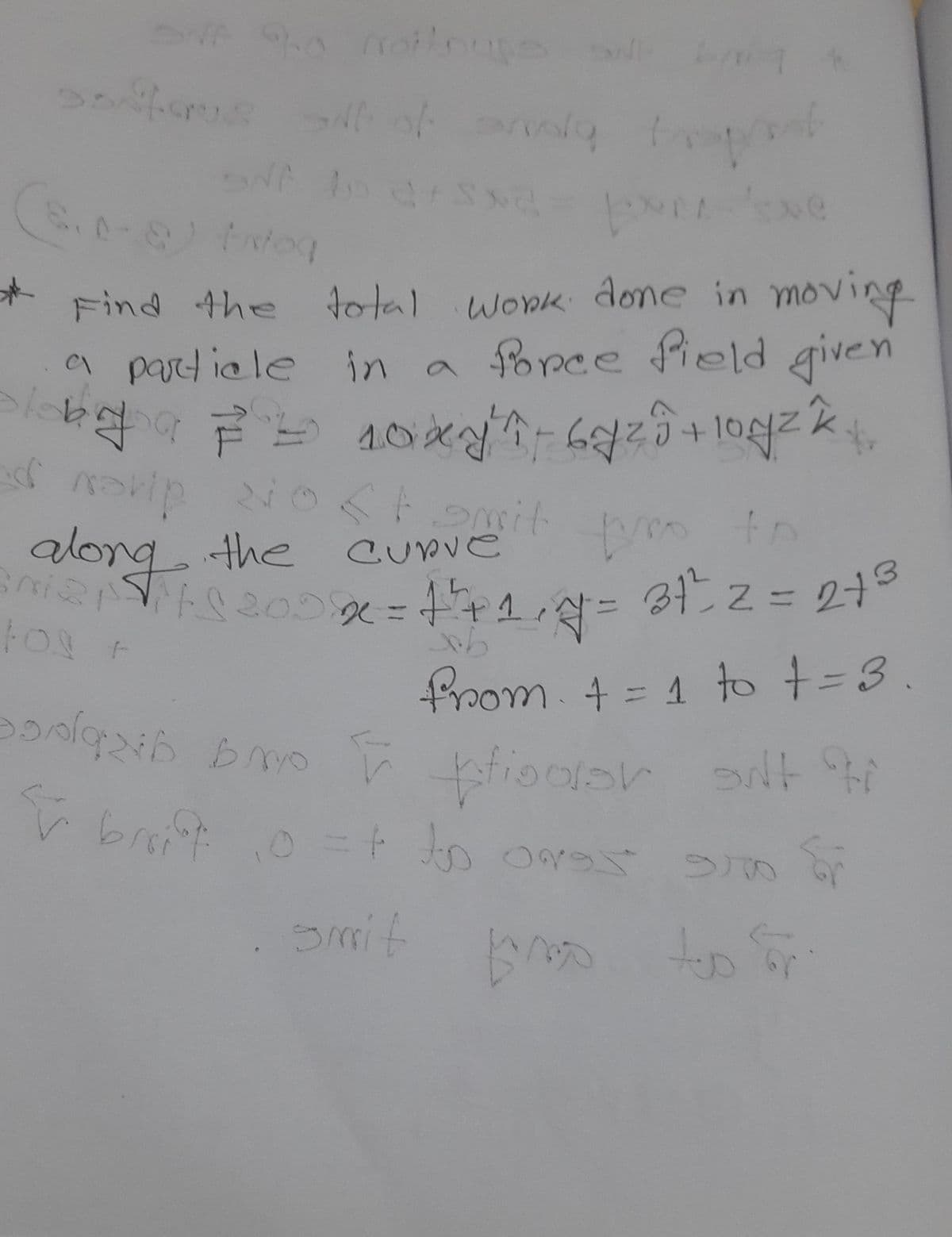 ONA 9.0 noiloupe si bi
S
santarus sit af anda trep
NF D 27 SNC
(S₁0-8) Integ
2-px-x ve
Find the total work done in moving
a particle in a force field given
long 10xyî by²0+10g²k
=
k
d notip 210 < t smit
the curve
pro to
along
3²211 2002 = 1²+1,7 =
1²+1,7² = 31²²2 =2+3
tos +
from + = 1 to += 3.
poolqzin smo
bo
pisoar
silt ti
& brift 10 =+ to oras suo fr
Smit
Boo
to or