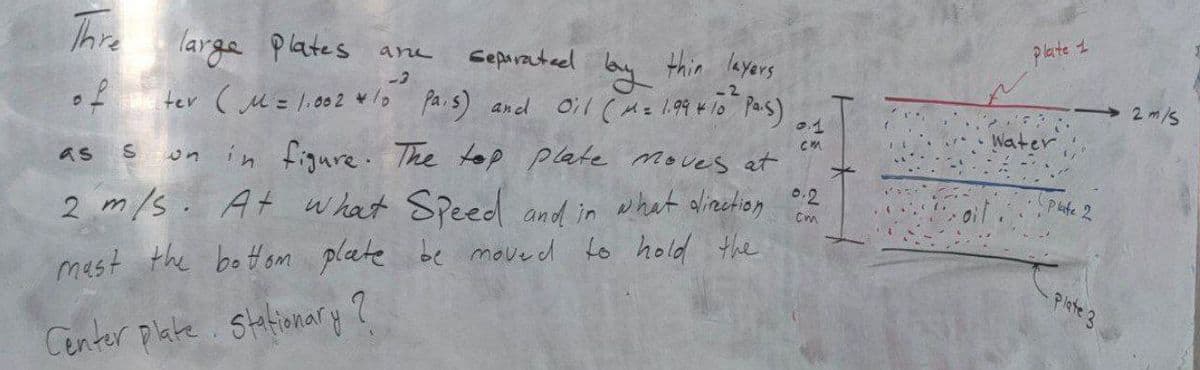 plate t
Thre
large Plates ane
Separatael
thin layers
2m/s
of
ter (u= 1,s0 2 */o Pais) and 0il (Az 1.99 410 Pas)
01
Water
cm
s un in figure. The top plate moves et
as
02
what alizetion
Pute 2
2 m/s. At what Speed and in
be move d to hold the
mast the botom plate
Plste 3
Center plate. Stafionary ?
