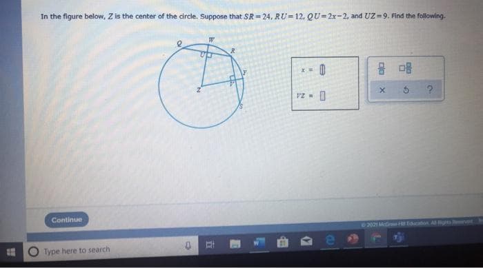 In the figure below, Z is the center of the circle. Suppose that SR = 24, RU- 12. QU= 2x-2, and UZ=9. Find the following.
PZ =
Continue
02021 Merw Edcaon A ever
Type here to search
