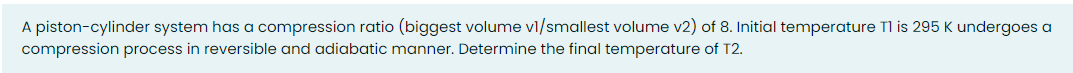 A piston-cylinder system has a compression ratio (biggest volume vl/smallest volume v2) of 8. Initial temperature Tl is 295 K undergoes a
compression process in reversible and adiabatic manner. Determine the final temperature of T2.
