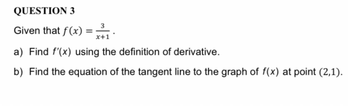 QUESTION 3
3
Given that f(x) =
x+1
a) Find f'(x) using the definition of derivative.
b) Find the equation of the tangent line to the graph of f(x) at point (2,1).
