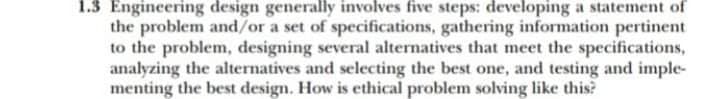 1.3 Engineering design generally involves five steps: developing a statement of
the problem and/or a set of specifications, gathering information pertinent
to the problem, designing several alternatives that meet the specifications,
analyzing the alternatives and selecting the best one, and testing and imple-
menting the best design. How is ethical problem solving like this?
