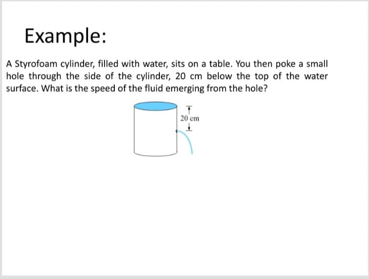 Example:
A Styrofoam cylinder, filled with water, sits on a table. You then poke a small
hole through the side of the cylinder, 20 cm below the top of the water
surface. What is the speed of the fluid emerging from the hole?
20 cm
