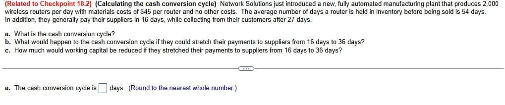 (Related to Checkpoint 18.2) (Calculating the cash conversion cycle) Network Solutions just introduced a new, fully automated manufacturing plant that produces 2,000
wireless routers per day with materials costs of $45 per router and no other costs. The average number of days a router is held in inventory before being sold is 54 days.
In addition, they generally pay their suppliers in 16 days, while collecting from their customers after 27 days.
a. What is the cash conversion cycle?
b. What would happen to the cash conversion cycle if they could stretch their payments to suppliers from 16 days to 36 days?
c. How much would working capital be reduced if they stretched their payments to suppliers from 16 days to 36 days?
a. The cash conversion cycle is days. (Round to the nearest whole number.)