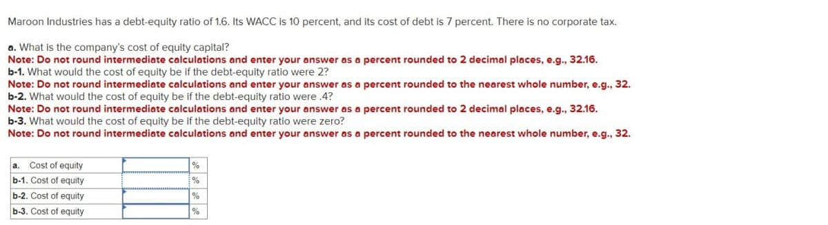 Maroon Industries has a debt-equity ratio of 1.6. Its WACC is 10 percent, and its cost of debt is 7 percent. There is no corporate tax.
a. What is the company's cost of equity capital?
Note: Do not round intermediate calculations and enter your answer as a percent rounded to 2 decimal places, e.g., 32.16.
b-1. What would the cost of equity be if the debt-equity ratio were 2?
Note: Do not round intermediate calculations and enter your answer as a percent rounded to the nearest whole number, e.g., 32.
b-2. What would the cost of equity be if the debt-equity ratio were .4?
Note: Do not round intermediate calculations and enter your answer as a percent rounded to 2 decimal places, e.g., 32.16.
b-3. What would the cost of equity be if the debt-equity ratio were zero?
Note: Do not round intermediate calculations and enter your answer as a percent rounded to the nearest whole number, e.g., 32.
a. Cost of equity
b-1. Cost of equity
%
%
b-2. Cost of equity
%
b-3. Cost of equity
%