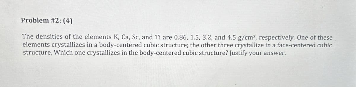 Problem #2: (4)
The densities of the elements K, Ca, Sc, and Ti are 0.86, 1.5, 3.2, and 4.5 g/cm³, respectively. One of these
elements crystallizes in a body-centered cubic structure; the other three crystallize in a face-centered cubic
structure. Which one crystallizes in the body-centered cubic structure? Justify your answer.