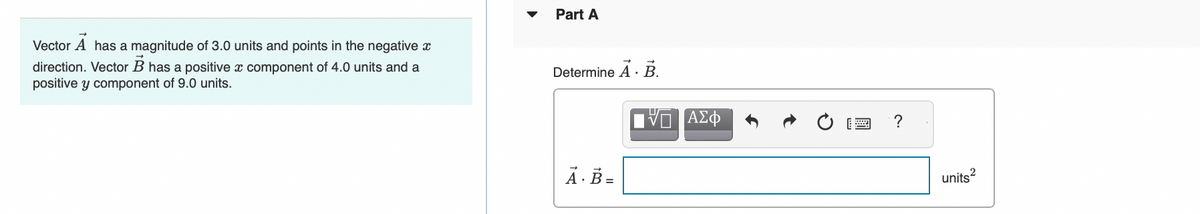 Vector A has a magnitude of 3.0 units and points in the negative
direction. Vector B has a positive x component of 4.0 units and a
positive y component of 9.0 units.
Part A
Determine A. B.
A. B =
ΑΣΦ
?
units²