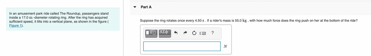 In an amusement park ride called The Roundup, passengers stand
inside a 17.0 m -diameter rotating ring. After the ring has acquired
sufficient speed, it tilts into a vertical plane, as shown in the figure (
Figure 1).
Part A
Suppose the ring rotates once every 4.50 s. If a rider's mass is 55.0 kg, with how much force does the ring push on her at the bottom of the ride?
ΑΣΦ
?
N