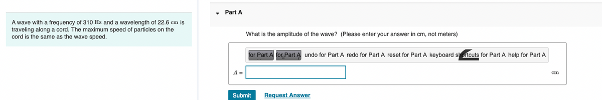 A wave with a frequency of 310 Hz and a wavelength of 22.6 cm is
traveling along a cord. The maximum speed of particles on the
cord is the same as the wave speed.
Part A
A =
What is the amplitude of the wave? (Please enter your answer in cm, not meters)
for Part A for Part A undo for Part A redo for Part A reset for Part A keyboard shortcuts for Part A help for Part A
Submit
Request Answer
cm