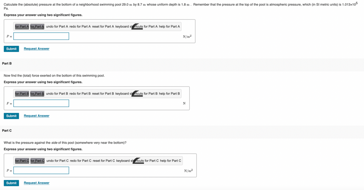 Calculate the (absolute) pressure at the bottom of a neighborhood swimming pool 29.0 m by 8.7 m whose uniform depth is 1.8 m. Remember that the pressure at the top of the pool is atmospheric pressure, which (in SI metric units) is 1.013x105
Pa.
Express your answer using two significant figures.
P =
Submit Request Answer
Part B
Now find the (total) force exerted on the bottom of this swimming pool.
Express your answer using two significant figures.
F =
for Part A for Part A undo for Part A redo for Part A reset for Part A keyboard shortcuts for Part A help for Part A
Part C
Submit Request Answer
for Part B for Part B undo for Part B redo for Part B reset for Part B keyboard shortcuts for Part B help for Part B
P =
What is the pressure against the side of this pool (somewhere very near the bottom)?
Express your answer using two significant figures.
for Part C for Part Cundo for Part C redo for Part C reset for Part C keyboard shortcuts for Part C help for Part C
Submit
Request Answer
N/m²
N
N/m²
