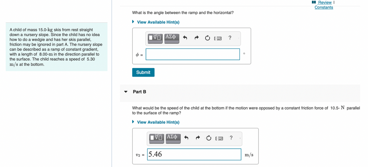 A child of mass 15.0-kg skis from rest straight
down a nursery slope. Since the child has no idea
how to do a wedgie and has her skis parallel,
friction may be ignored in part A. The nursery slope
can be described as a ramp of constant gradient,
with a length of 8.00-m in the direction parallel to
the surface. The child reaches a speed of 5.30
m/s at the bottom.
What is the angle between the ramp and the horizontal?
► View Available Hint(s)
o =
ΠΕ ΑΣΦ
Submit
Part B
VO ΑΣΦ
?
What would be the speed of the child at the bottom if the motion were opposed by a constant friction force of 10.5-N parallel
to the surface of the ramp?
► View Available Hint(s)
v2 = 5.46
?
Review I
Constants
m/s