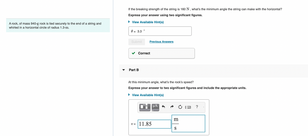 A rock, of mass 940-g rock is tied securely to the end of a string and
whirled in a horizontal circle of radius 1.3-m.
If the breaking strength of the string is 160 N, what's the minimum angle the string can make with the horizontal?
Express your answer using two significant figures.
► View Available Hint(s)
0 = 3.3
Submit
O
Part B
Previous Answers
Correct
At this minimum angle, what's the rock's speed?
Express your answer to two significant figures and include the appropriate units.
► View Available Hint(s)
CHμLA
v=11.85
m
S
?