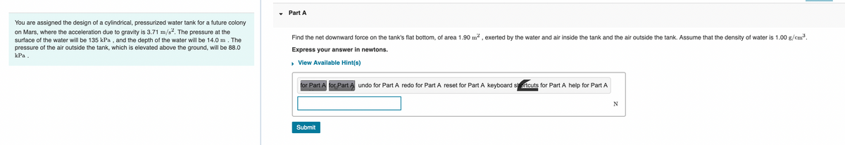 You are assigned the design of a cylindrical, pressurized water tank for a future colony
on Mars, where the acceleration due to gravity is 3.71 m/s². The pressure at the
surface of the water will be 135 kPa, and the depth of the water will be 14.0 m. The
pressure of the air outside the tank, which is elevated above the ground, will be 88.0
kPa.
Part A
Find the net downward force on the tank's flat bottom, of area 1.90 m², exerted by the water and air inside the tank and the air outside the tank. Assume that the density of water is 1.00 g/cm³.
Express your answer in newtons.
▸ View Available Hint(s)
for Part A for Part A undo for Part A redo for Part A reset for Part A keyboard shortcuts for Part A help for Part A
Submit
N