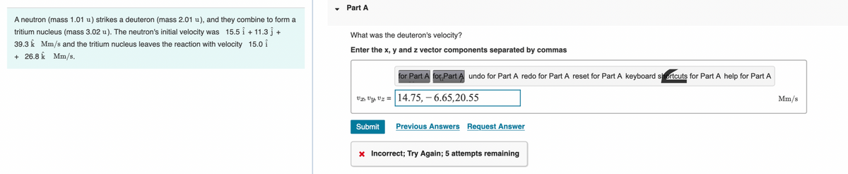 A neutron (mass 1.01 u) strikes a deuteron (mass 2.01 u), and they combine to form a
tritium nucleus (mass 3.02 u). The neutron's initial velocity was 15.5 + 11.3 ĵ +
39.3 Mm/s and the tritium nucleus leaves the reaction with velocity 15.0 î
+ 26.8 k Mm/s.
Part A
What was the deuteron's velocity?
Enter the x, y and z vector components separated by commas
for Part A for Part A undo for Part A redo for Part A reset for Part A keyboard shortcuts for Part A help for Part A
vx, vy, vz = 14.75, -6.65,20.55
Submit
Previous Answers Request Answer
* Incorrect; Try Again; 5 attempts remaining
Mm/s