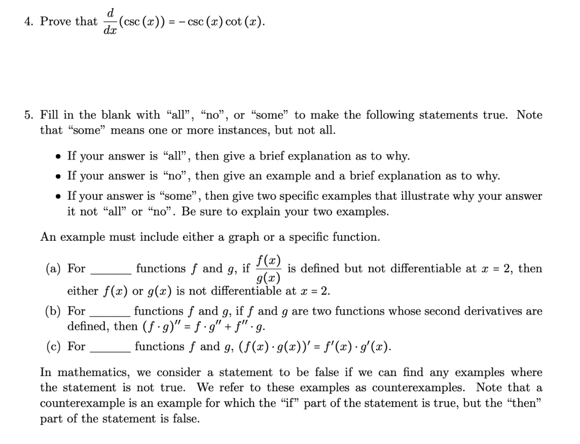 4. Prove that
d
dx
- (csc (x)) = −csc (x) cot (x).
5. Fill in the blank with "all", "no", or "some" to make the following statements true. Note
that "some" means one or more instances, but not all.
• If your answer is "all", then give a brief explanation as to why.
• If your answer is "no", then give an example and a brief explanation as to why.
• If your answer is "some", then give two specific examples that illustrate why your answer
it not "all" or "no". Be sure to explain your two examples.
An example must include either a graph or a specific function.
f(x)
g(x)
(a) For
functions f and 9, if
either f(x) or g(x) is not differentiable at x = 2.
(b) For
is defined but not differentiable at x = 2, then
functions f and g, if f and g are two functions whose second derivatives are
defined, then (f g)" = f ·g" + f" ·g.
(c) For
functions f and g, (f(x) · g(x))' = f'(x) · g'(x).
In mathematics, we consider a statement to be false if we can find any examples where
the statement is not true. We refer to these examples as counterexamples. Note that a
counterexample is an example for which the "if" part of the statement is true, but the "then"
part of the statement is false.