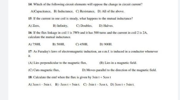 14: Which of the following circuit elements will oppose the change in circuit current?
A)Capacitance, B) Inductance, C) Resistance, D) All of the above.
15: If the current in one coil is steady, what happens to the mutual inductance?
C) Doubles, D) Halves.
16. If the flux linkage in coil l is 3Wb and it has S00 turns and the current in coil 2 is 2A.
A) Zero,
B) Infinity.
calculate the mutual inductance.
A) 750H,
B) SOOH,
C) 450H,
D) 900H.
17: As Faraday's laws of electromagnetic induction, an em.f. is induced in a conductor whenever
it.
(A) Lies perpendicular to the magnetic flux,
(B) Lies in a magnetic field.
(C) Cuts magnetic flux,
18: Calculate the emf when the flux is given by 3sin t + Scos t
A) 3cos t - Ssin t. B) -3cos t + 5sint. C)-3sin t - Scos t, D) 3cos t + Ssin t.
D) Moves parallei to the direction of the magnetic field.
