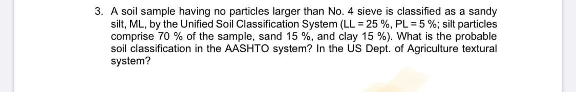 3. A soil sample having no particles larger than No. 4 sieve is classified as a sandy
silt, ML, by the Unified Soil Classification System (LL = 25 %, PL = 5 %; silt particles
comprise 70 % of the sample, sand 15 %, and clay 15 %). What is the probable
soil classification in the AASHTO system? In the US Dept. of Agriculture textural
system?
