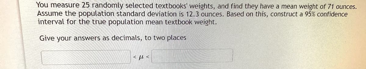 You measure 25 randomly selected textbooks' weights, and find they have a mean weight of 71 ounces.
Assume the population standard deviation is 12.3 ounces. Based on this, construct a 95% confidence
interval for the true population mean textbook weight.
Give your answers as decimals, to two places
< u <
