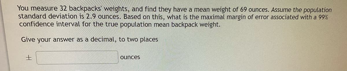 You measure 32 backpacks' weights, and find they have a mean weight of 69 ounces. Assume the population
standard deviation is 2.9 ounces. Based on this, what is the maximal margin of error associated with a 99%
confidence interval for the true population mean backpack weight.
Give your answer as a decimal, to two places
土
ounces
