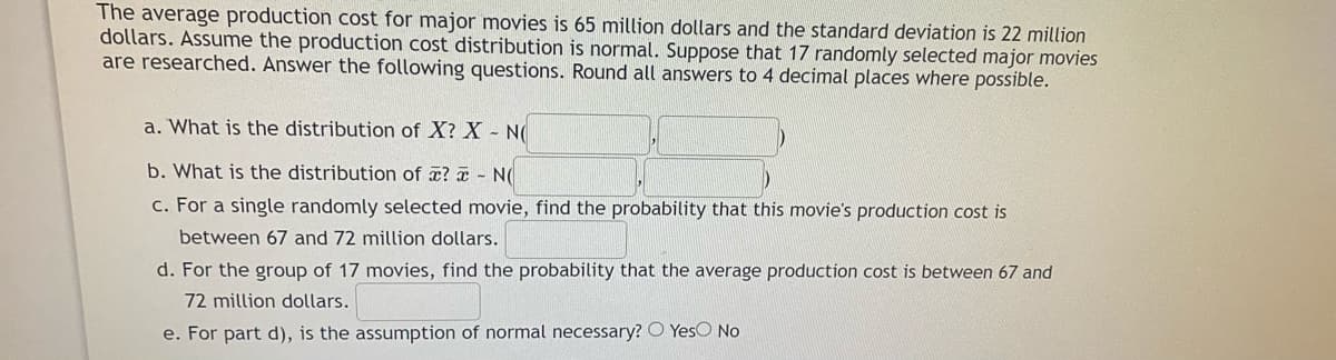 The average production cost for major movies is 65 million dollars and the standard deviation is 22 million
dollars. Assume the production cost distribution is normal. Suppose that 17 randomly selected major movies
are researched. Answer the following questions. Round all answers to 4 decimal places where possible.
a. What is the distribution of X? X -
b. What is the distribution of æ? a- N(
c. For a single randomly selected movie, find the probability that this movie's production cost is
between 67 and 72 million dollars.
d. For the group of 17 movies, find the probability that the average production cost is between 67 and
72 million dollars.
e. For part d), is the assumption of normal necessary? O YesO No
