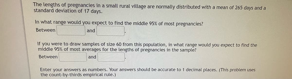 The lengths of pregnancies in a small rural village are normally distributed with a mean of 265 days and a
standard deviation of 17 days.
In what range would you expect to find the middle 95% of most pregnancies?
Between
and
If you were to draw samples of size 60 from this population, in what range would you expect to find the
middle 95% of most averages for the lengths of pregnancies in the sample?
Between
and
Enter your answers as numbers. Your answers should be accurate to 1 decimal places. (This problem uses
the count-by-thirds empirical rule.)
