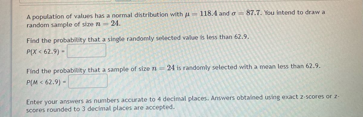 A population of values has a normal distribution with = 118.4 and o =
random sample of size n = 24.
87.7. You intend to draw a
Find the probability that a single randomly selected value is less than 62.9.
P(X < 62.9) =
Find the probability that a sample of size n = 24 is randomly selected with a mean less than 62.9.
P(M< 62.9) =
Enter your answers as numbers accurate to 4 decimal places. Answers obtained using exact z-scores or z-
scores rounded to 3 decimal places are accepted.