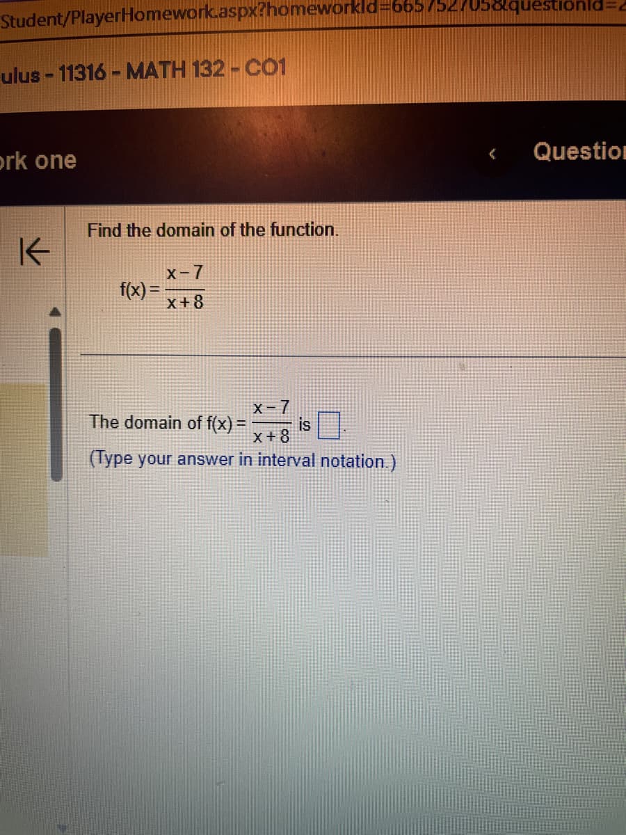 Student/PlayerHomework.aspx?homeworkld=665/52/05&questionid=
ulus-11316 - MATH 132 - CO1
rk one
K
Find the domain of the function.
f(x) =
X-7
x+8
X-7
The domain of f(x) = is
x+8
(Type your answer in interval notation.)
Question