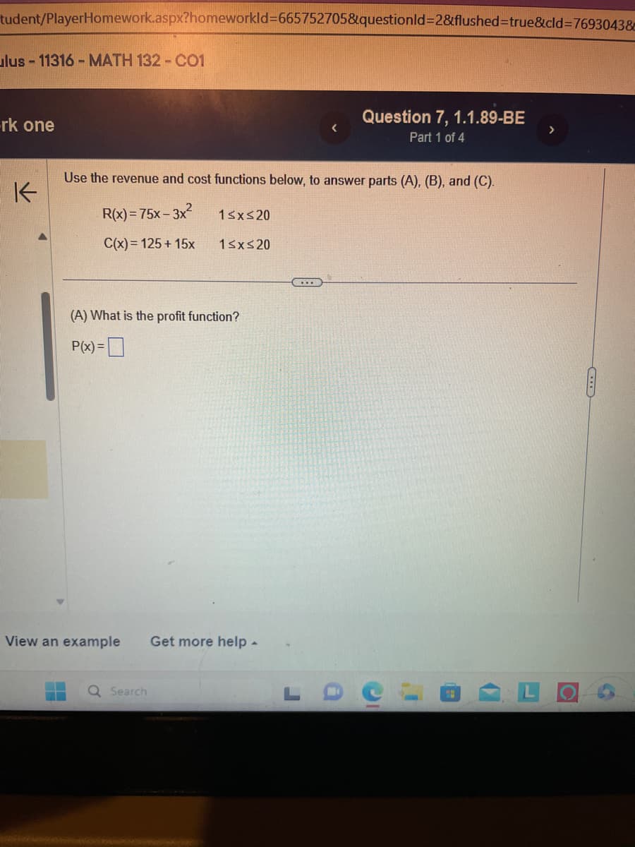 tudent/PlayerHomework.aspx?homeworkld=665752705&questionId=2&flushed=true&cid=7693043&
ulus - 11316 - MATH 132 - CO1
rk one
K
Use the revenue and cost functions below, to answer parts (A), (B), and (C).
R(x)=75x-3x² 1≤x≤20
C(x) = 125 + 15x
1≤x≤20
(A) What is the profit function?
P(x)=
View an example Get more help.
Question 7, 1.1.89-BE
Part 1 of 4
Q Search
C
¡I