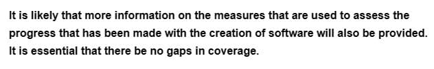 It is likely that more information on the measures that are used to assess the
progress that has been made with the creation of software will also be provided.
It is essential that there be no gaps in coverage.