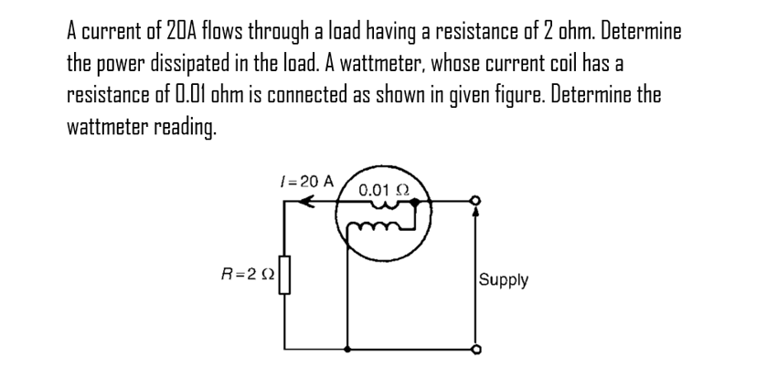 A current of 20A flows through a load having a resistance of 2 ohm. Determine
the power dissipated in the load. A wattmeter, whose current coil has a
resistance of 0.01 ohm is connected as shown in given figure. Determine the
wattmeter reading.
R=202
/= 20 A
0.01 Ω
Supply