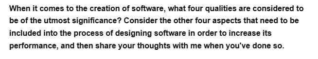 When it comes to the creation of software, what four qualities are considered to
be of the utmost significance? Consider the other four aspects that need to be
included into the process of designing software in order to increase its
performance, and then share your thoughts with me when you've done so.