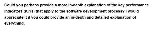 Could you perhaps provide a more in-depth explanation of the key performance
indicators (KPIs) that apply to the software development process? I would
appreciate it if you could provide an in-depth and detailed explanation of
everything.