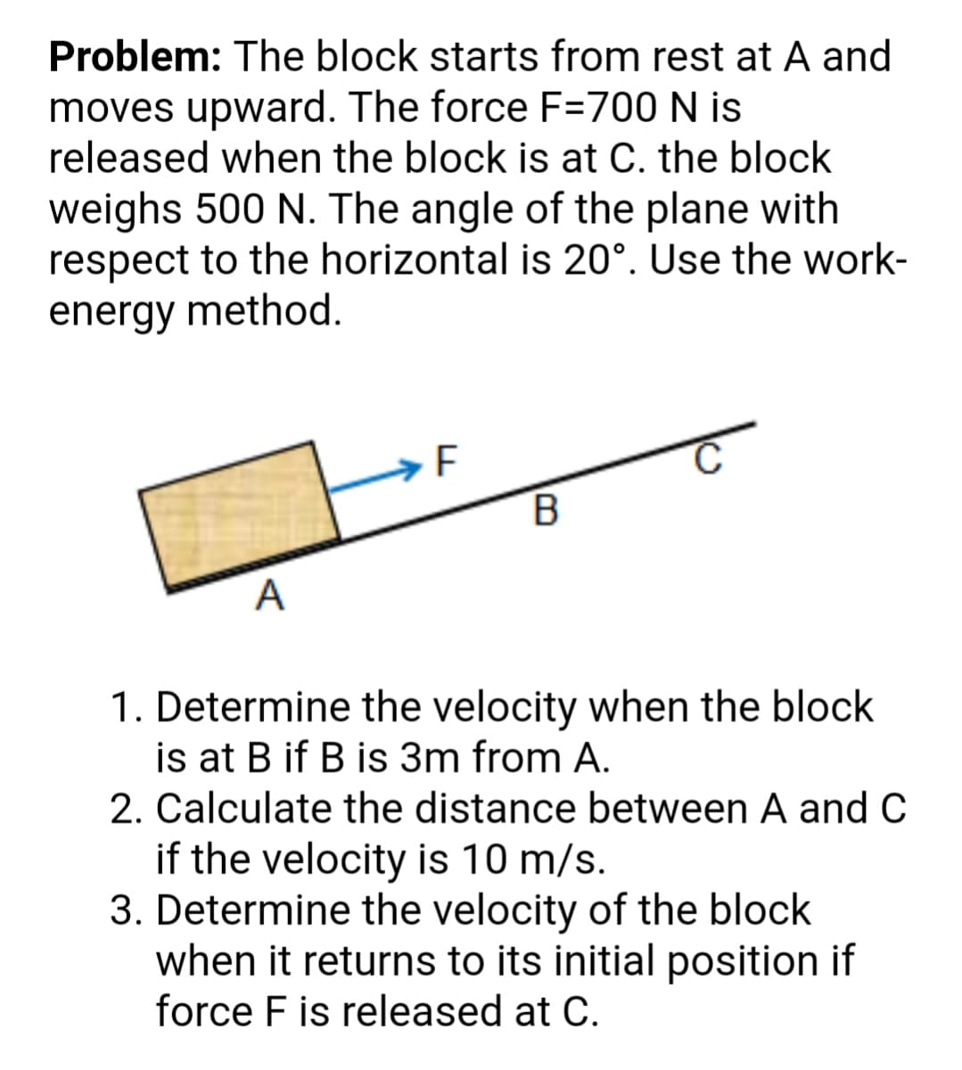 Problem: The block starts from rest at A and
moves upward. The force F=700 N is
released when the block is at C. the block
weighs 500 N. The angle of the plane with
respect to the horizontal is 20°. Use the work-
energy method.
A
1. Determine the velocity when the block
is at B if B is 3m from A.
2. Calculate the distance between A and C
if the velocity is 10 m/s.
3. Determine the velocity of the block
when it returns to its initial position if
force F is released at C.
