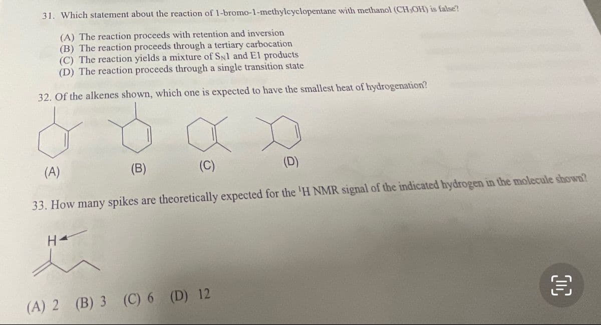 31. Which statement about the reaction of 1-bromo-1-methylcyclopentane with methanol (CH,OH) is false?
(A) The reaction proceeds with retention and inversion
(B) The reaction proceeds through a tertiary carbocation
(C) The reaction yields a mixture of SNl and El products
(D) The reaction proceeds through a single transition state
32. Of the alkenes shown, which one is expected to have the smallest heat of hydrogenation?
(C)
(A)
(B)
(D)
33. How many spikes are theoretically expected for the 'H NMR signal of the indicated hydrogen in the molecule shown?
H4
(A) 2 (B) 3 (C) 6 (D) 12