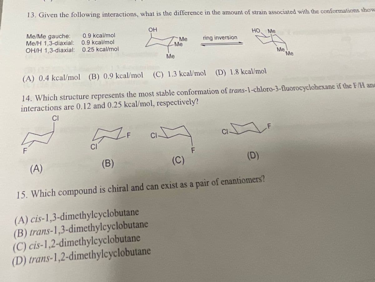 13. Given the following interactions, what is the difference in the amount of strain associated with the conformations show
Me/Me gauche: 0.9 kcal/mol
Me/H 1,3-diaxial: 0.9 kcal/mol
OH/H 1,3-diaxial: 0.25 kcal/mol
F
CI
OH
-F
(B)
CI
Me
-Me
Me
(A) 0.4 kcal/mol (B) 0.9 kcal/mol (C) 1.3 kcal/mol
(D) 1.8 kcal/mol
14. Which structure represents the most stable conformation of trans-1-chloro-3-fluorocyclohexane if the F/H and
interactions are 0.12 and 0.25 kcal/mol, respectively?
CI
ring inversion
A
F
(A)
(C)
15. Which compound is chiral and can exist as a pair of enantiomers?
(A) cis-1,3-dimethylcyclobutane
(B) trans-1,3-dimethylcyclobutane
(C) cis-1,2-dimethylcyclobutane
(D) trans-1,2-dimethylcyclobutane
HO Me
Me
(D)
Me