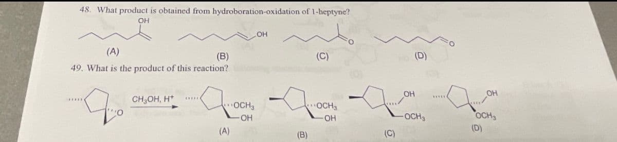 48. What product is obtained from hydroboration-oxidation of 1-heptyne?
OH
(A)
(В)
49. What is the product of this reaction?
до
CH3OH, H+
(A)
OH
OCH3
OH
(B)
(C)
OCH3
-OH
(C)
OH
(D)
OCH3
д
*****(
OH
OCH3
(D)