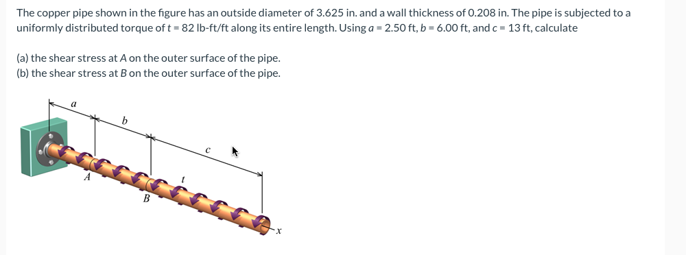 The copper pipe shown in the figure has an outside diameter of 3.625 in. and a wall thickness of 0.208 in. The pipe is subjected to a
uniformly distributed torque of t = 82 lb-ft/ft along its entire length. Using a = 2.50 ft, b = 6.00 ft, and c = 13 ft, calculate
(a) the shear stress at A on the outer surface of the pipe.
(b) the shear stress at B on the outer surface of the pipe.
a
b
