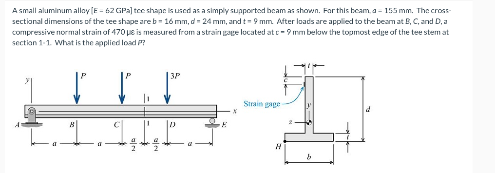 A small aluminum alloy [E = 62 GPa] tee shape is used as a simply supported beam as shown. For this beam, a = 155 mm. The cross-
sectional dimensions of the tee shape are b = 16 mm, d = 24 mm, and t = 9 mm. After loads are applied to the beam at B, C, and D, a
compressive normal strain of 470 µɛ is measured from a strain gage located at c = 9 mm below the topmost edge of the tee stem at
section 1-1. What is the applied load P?
P
3P
Strain gage
х
B
11
D
E
a
a
H
b
sla
