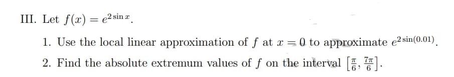 III. Let f(x) = e2 sin r
1. Use the local linear approximation of f at x = 0 to approximate e2 sin(0.01).
2. Find the absolute extremum values of f on the interval [, 77).