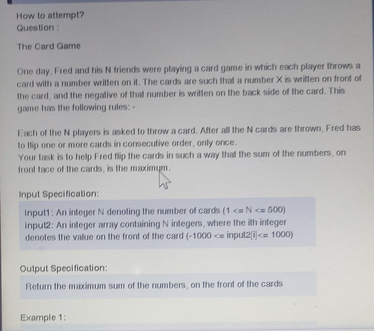How to attempt?
Question:
The Card Game
One day, Fred and his N friends were playing a card game in which each player throws a
card with a number written on it. The cards are such that a number X is written on front of
the card, and fthe negative of that number is written on the back side of the card. This
game has the following rules: -
Each of the N players is asked to throw a card. After all the N cards are thrown, Fred has
to flip one or more cards in conseculive order, only once.
Your lask is to help Fred flip the cards in such a way that the sum of the numbers, on
front face of the cards, is the maximym.
Input Specification:
Input1: An integer N denoting the number of cards (1 <= N <= 500)
input2: An integer array containingN integers, where the ith integer
denotes the value on the front of the card (-1000<= input2[Ű<= 1000)
Output Specification:
Return the maximum sum of the numbers, on the front of the cards
Example 1:
