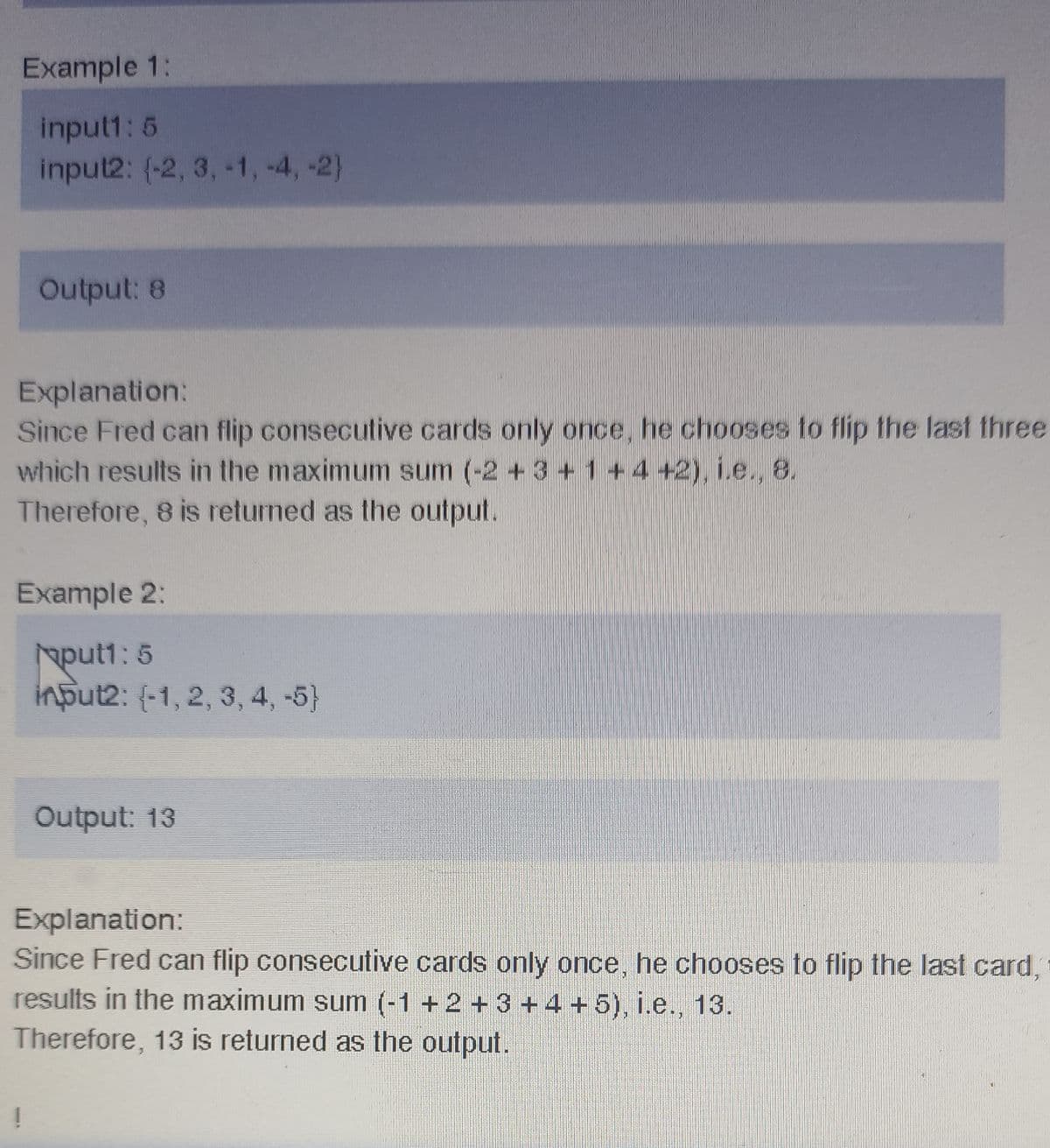 Example 1:
input1: 5
input2: (-2, 3, -1, -4, -2)
Output: 8
Explanation:
Since Fred can flip consecutive cards only once, he chooses to flip the last three
which results in the maximum sum (-2 +3 +1 + 4 +2), i.e., 8.
Therefore, 8 is returned as the output.
Example 2:
put1: 5
input2: (-1, 2, 3, 4, -5}
Output: 13
Explanation:
Since Fred can flip consecutive cards only once, he chooses to flip the last card,
results in the maximum sum (-1 +2 + 3 +4 +5), i.e., 13.
Therefore, 13 is returned as the output.
