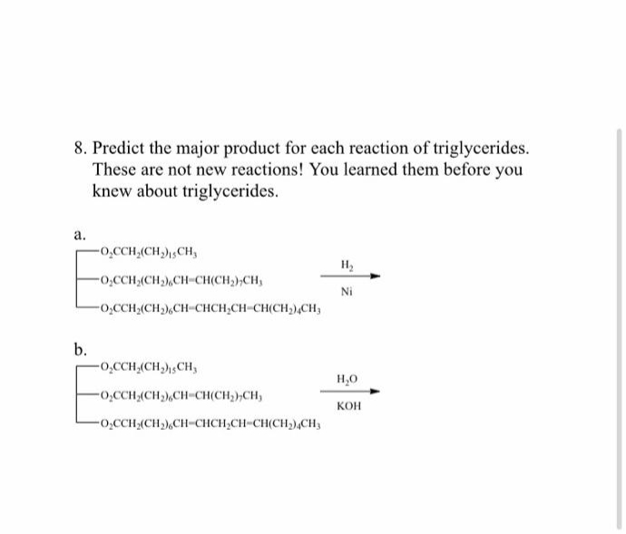 8. Predict the major product for each reaction of triglycerides.
These are not new reactions! You learned them before you
knew about triglycerides.
а.
-0̟CCH,(CH,)CH,
H2
-o.CCH,(CH),CH-CH(CH),CH,
Ni
-o,CCH2(CH),CH-CHCH,CH-CH(CH,),CH;
b.
-0̟CCH,(CH,)sCH3
H,0
-o,CCH-(CH),CH-CH(CH,),C
КОН
-0CCH-(CH),CH-CHCH,CH-CH(CH,),CH3
