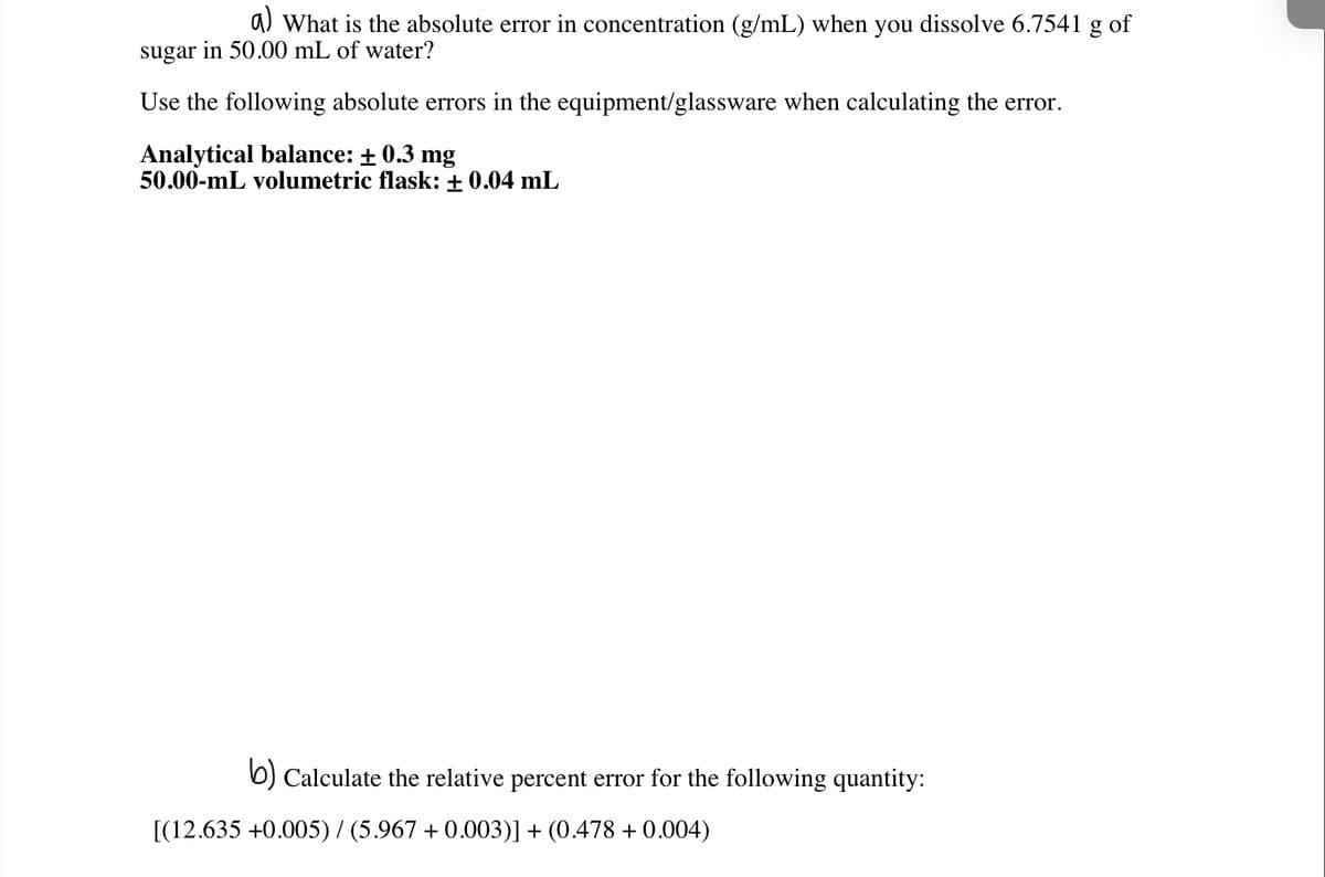 a) What is the absolute error in concentration (g/mL) when you dissolve 6.7541 g of
sugar in 50.00 mL of water?
Use the following absolute errors in the equipment/glassware when calculating the error.
Analytical balance: + 0.3 mg
50.00-mL volumetric flask: + 0.04 mL
b) Calculate the relative percent error for the following quantity:
[(12.635 +0.005)/ (5.967 + 0.003)] + (0.478 + 0.004)
