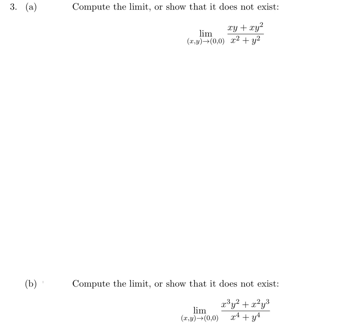 3. (а)
Compute the limit, or show that it does not exist:
xy + xy²
lim
(x,y)→(0,0) x² + y2
(b)
Compute the limit, or show that it does not exist:
lim
(x,y)→(0,0)
x³y? + x²y³
x4 + y4
