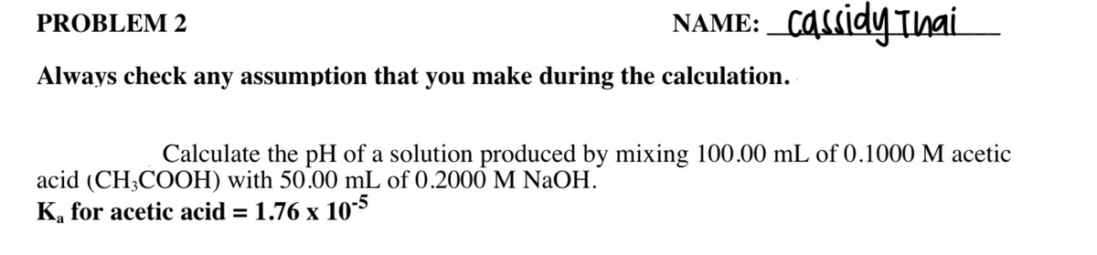 ### Problem 2

#### Instructions:
**Always check any assumption that you make during the calculation.**

**Calculate the pH of a solution produced by mixing 100.00 mL of 0.1000 M acetic acid (CH\(_3\)COOH) with 50.00 mL of 0.2000 M NaOH.**

Given Data:
- \( K_a \) for acetic acid = \( 1.76 \times 10^{-5} \)

_NAME: Cassidy Thai_