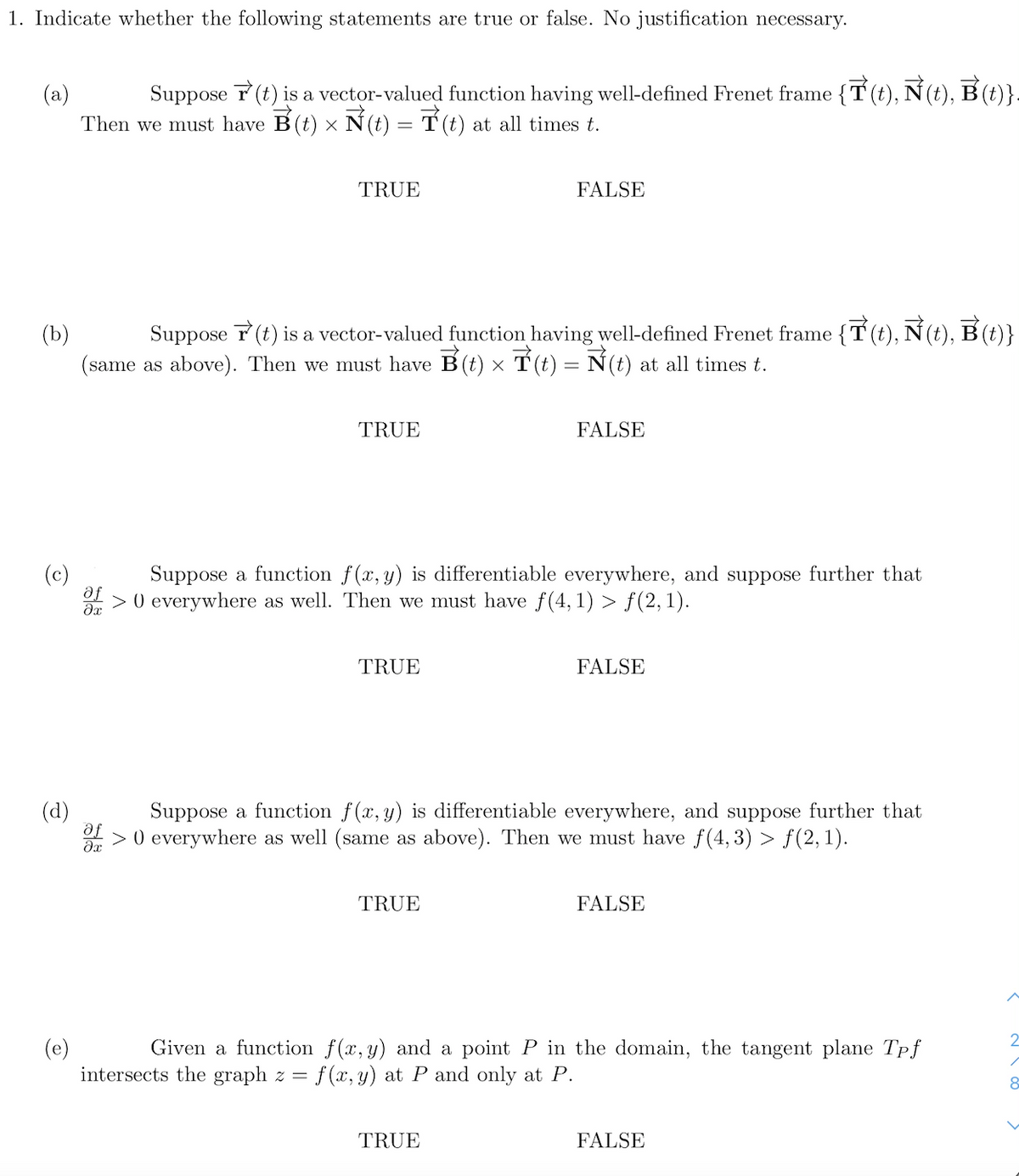 1. Indicate whether the following statements are true or false. No justification necessary.
(a)
Suppose T (t) is a vector-valued function having well-defined Frenet frame {T (t), N(t), B (t)}.
Then we must have B(t) x N (t) = T (t) at all times t.
TRUE
FALSE
(b)
Suppose T (t) is a vector-valued function having well-defined Frenet frame {T (t), N (t), B (t)}
(same as above). Then we must have B(t) × T (t) = N(t) at all times t.
TRUE
FALSE
(c)
af
Suppose a function f(x, y) is differentiable everywhere, and suppose further that
> 0 everywhere as well. Then we must have f(4, 1) > f(2, 1).
TRUE
FALSE
(d)
Suppose a function f(x, y) is differentiable everywhere, and suppose further that
> 0 everywhere as well (same as above). Then we must have f(4,3) > f(2,1).
TRUE
FALSE
(e)
intersects the graph z = f(x, y) at P and only at P.
Given a function f(x, y) and a point P in the domain, the tangent plane Tpf
8
TRUE
FALSE
