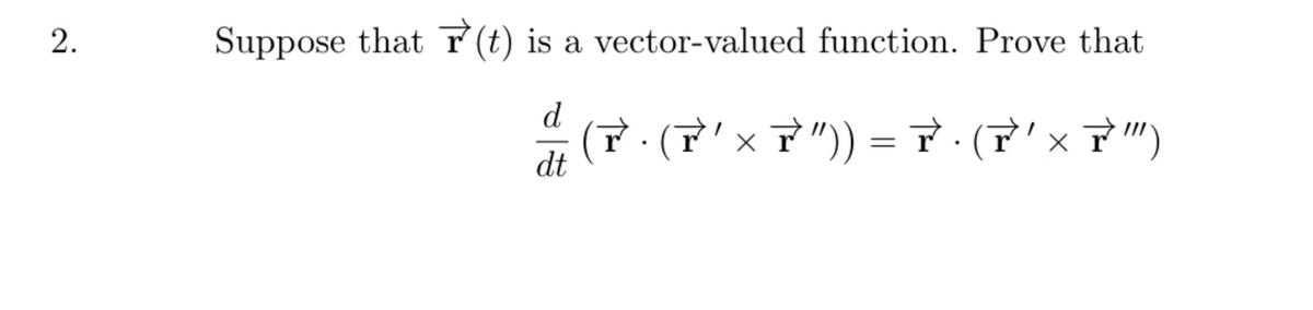 ### Problem 2

Suppose that \( \vec{r}(t) \) is a vector-valued function. Prove that

\[ \frac{d}{dt} \left( \vec{r} \cdot (\vec{r}' \times \vec{r}'') \right) = \vec{r} \cdot (\vec{r}' \times \vec{r}''') \]

Tex Expression:

\[ \frac{d}{dt} \left( \vec{r} \cdot (\vec{r}' \times \vec{r}'') \right) = \vec{r} \cdot (\vec{r}' \times \vec{r}''') \]

Explanation:

Given a vector-valued function \( \vec{r}(t) \), we are to prove the above differential relationship involving the dot product and the cross product of the vector and its derivatives.
