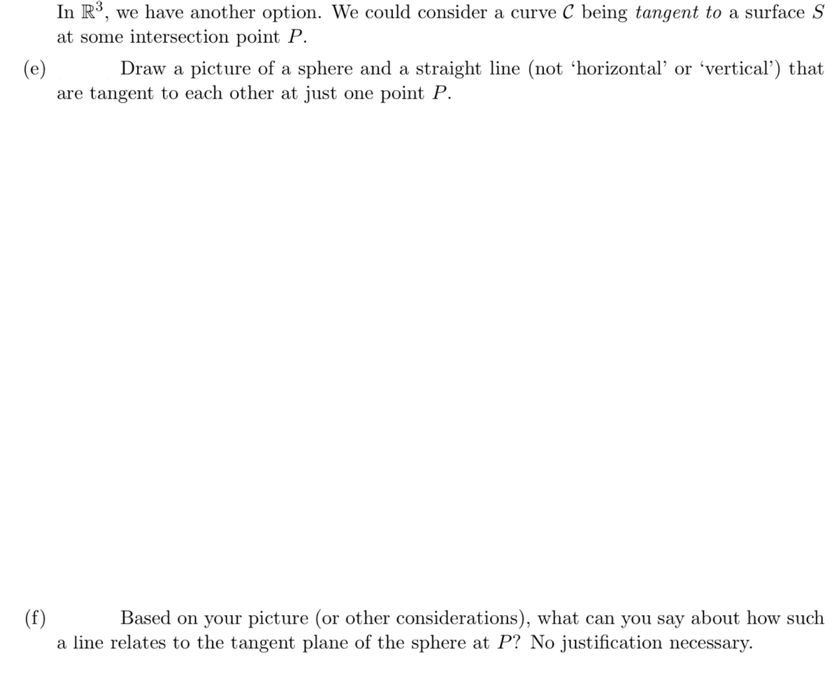 In R³, we have another option. We could consider a curve C being tangent to a surface S
at some intersection point P.
(e)
are tangent to each other at just one point P.
Draw a picture of a sphere and a straight line (not 'horizontal' or 'vertical') that
(f)
a line relates to the tangent plane of the sphere at P? No justification necessary.
Based on your picture (or other considerations), what can you say about how such
